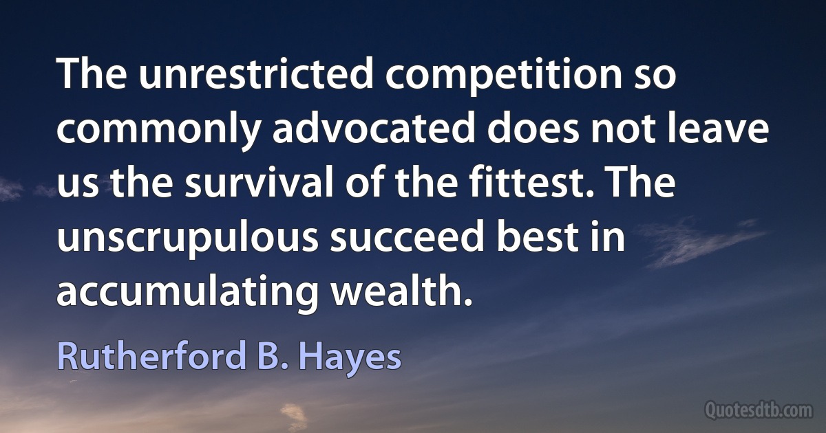 The unrestricted competition so commonly advocated does not leave us the survival of the fittest. The unscrupulous succeed best in accumulating wealth. (Rutherford B. Hayes)