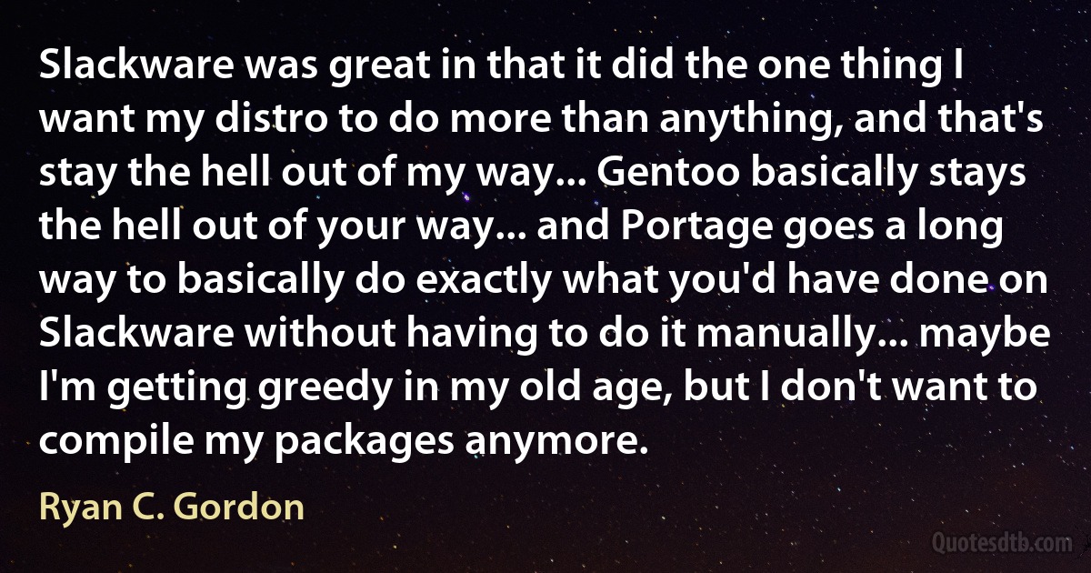 Slackware was great in that it did the one thing I want my distro to do more than anything, and that's stay the hell out of my way... Gentoo basically stays the hell out of your way... and Portage goes a long way to basically do exactly what you'd have done on Slackware without having to do it manually... maybe I'm getting greedy in my old age, but I don't want to compile my packages anymore. (Ryan C. Gordon)