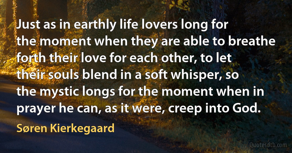 Just as in earthly life lovers long for the moment when they are able to breathe forth their love for each other, to let their souls blend in a soft whisper, so the mystic longs for the moment when in prayer he can, as it were, creep into God. (Søren Kierkegaard)