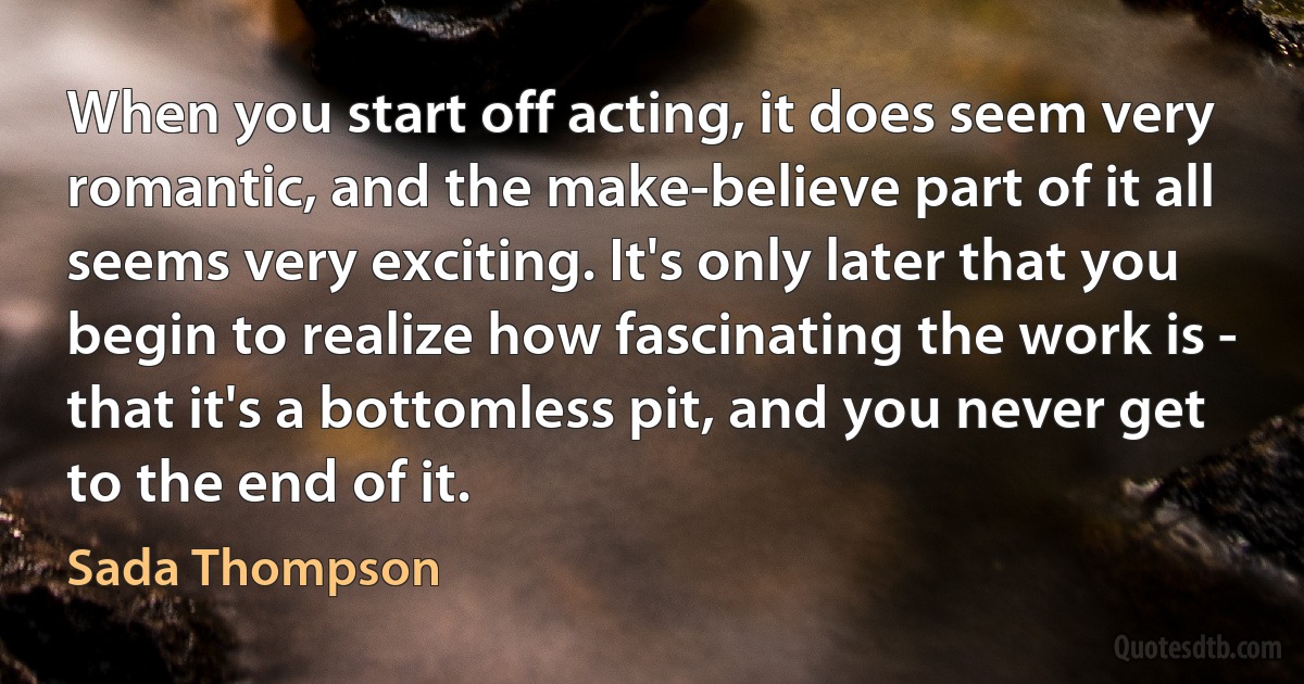 When you start off acting, it does seem very romantic, and the make-believe part of it all seems very exciting. It's only later that you begin to realize how fascinating the work is - that it's a bottomless pit, and you never get to the end of it. (Sada Thompson)