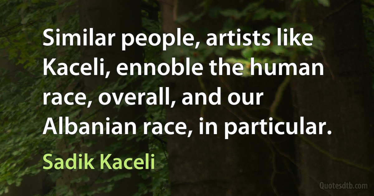 Similar people, artists like Kaceli, ennoble the human race, overall, and our Albanian race, in particular. (Sadik Kaceli)