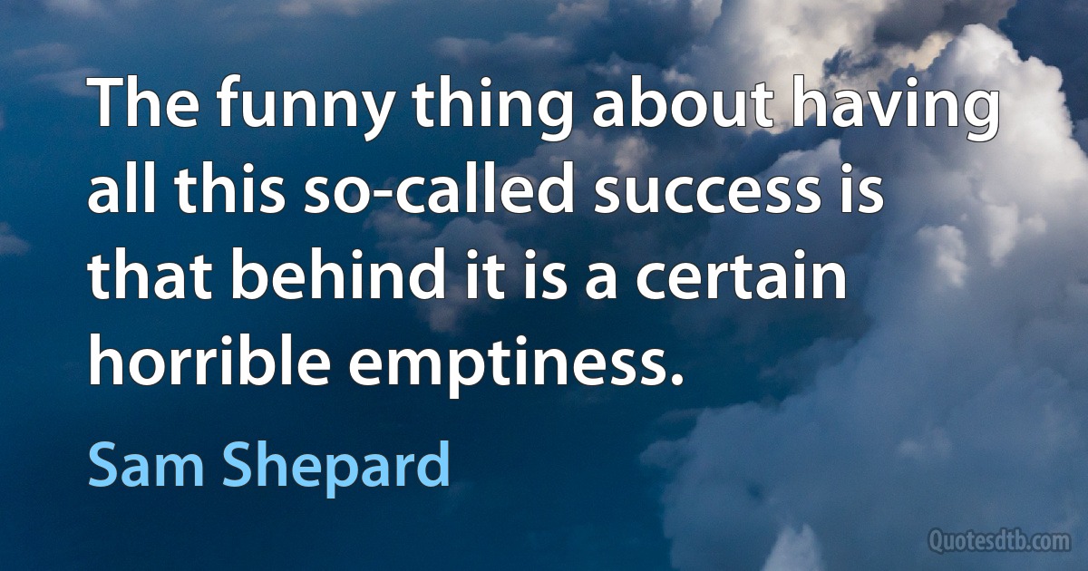 The funny thing about having all this so-called success is that behind it is a certain horrible emptiness. (Sam Shepard)