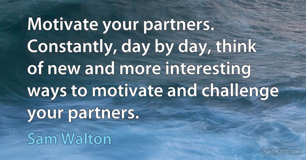 Motivate your partners. Constantly, day by day, think of new and more interesting ways to motivate and challenge your partners. (Sam Walton)