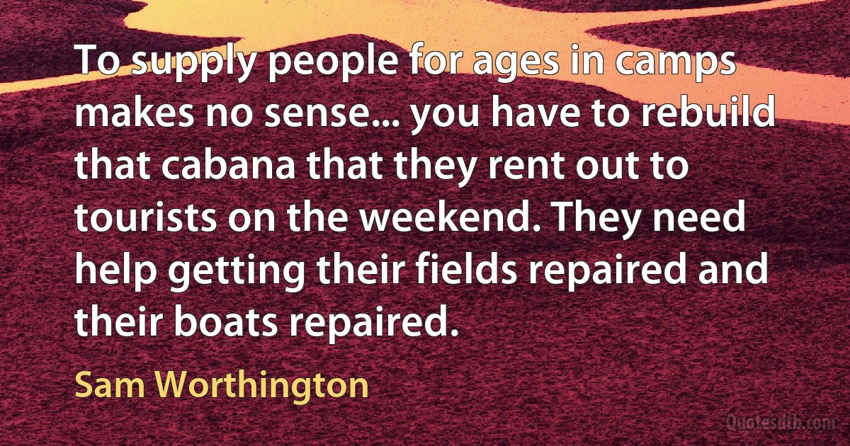 To supply people for ages in camps makes no sense... you have to rebuild that cabana that they rent out to tourists on the weekend. They need help getting their fields repaired and their boats repaired. (Sam Worthington)