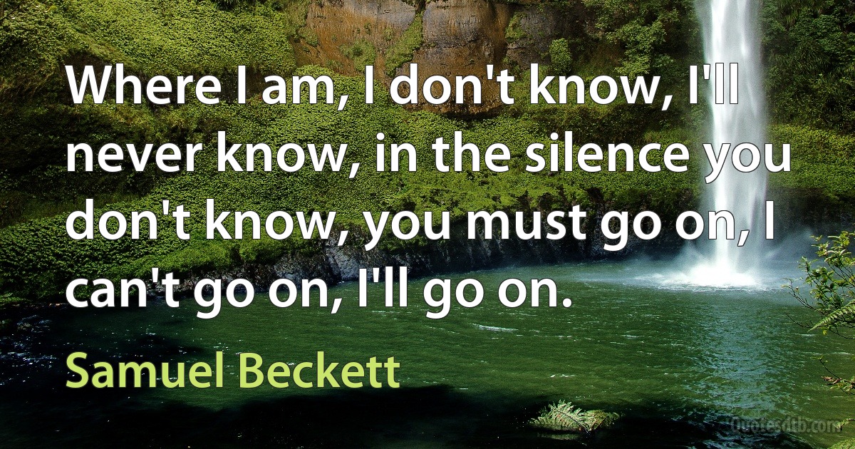 Where I am, I don't know, I'll never know, in the silence you don't know, you must go on, I can't go on, I'll go on. (Samuel Beckett)