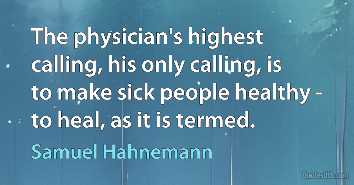 The physician's highest calling, his only calling, is to make sick people healthy - to heal, as it is termed. (Samuel Hahnemann)