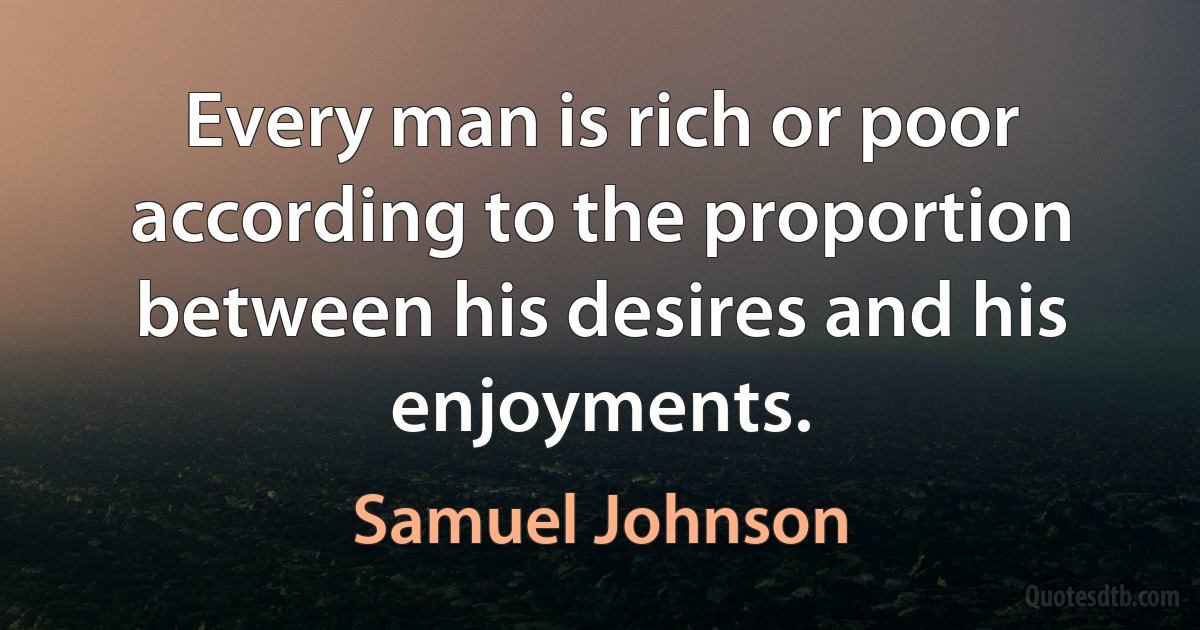 Every man is rich or poor according to the proportion between his desires and his enjoyments. (Samuel Johnson)