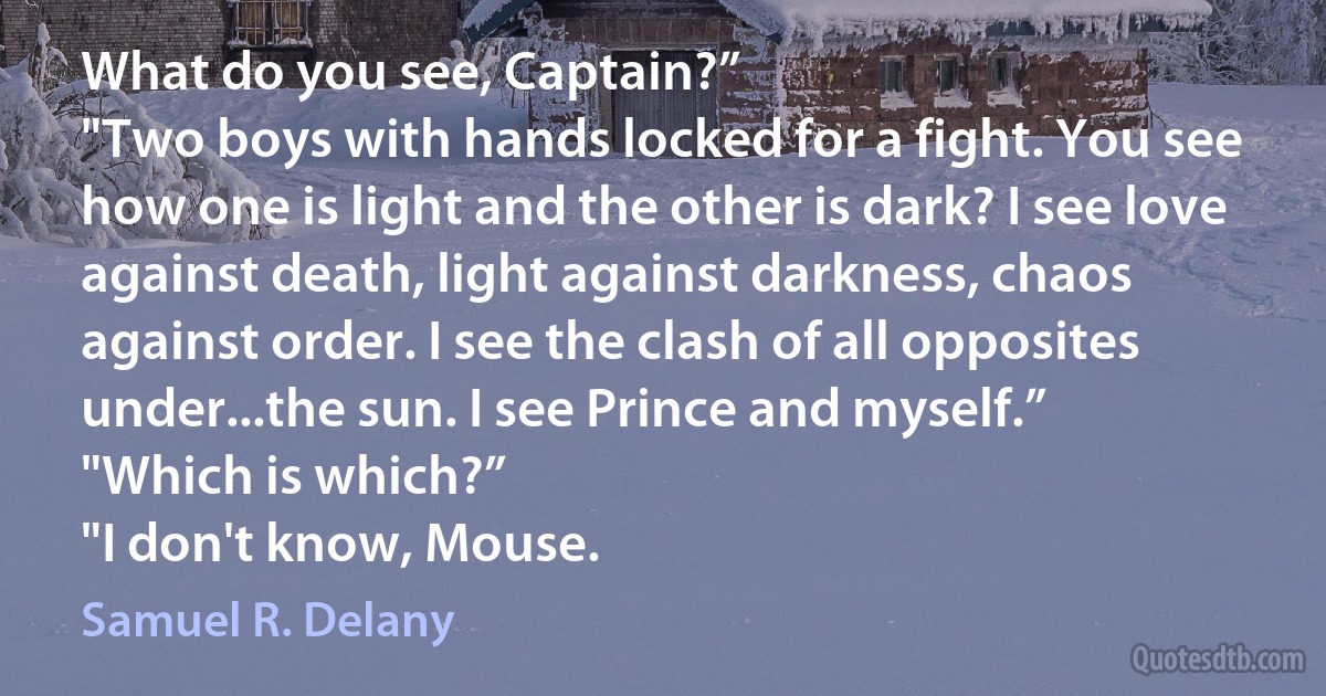 What do you see, Captain?”
"Two boys with hands locked for a fight. You see how one is light and the other is dark? I see love against death, light against darkness, chaos against order. I see the clash of all opposites under...the sun. I see Prince and myself.”
"Which is which?”
"I don't know, Mouse. (Samuel R. Delany)