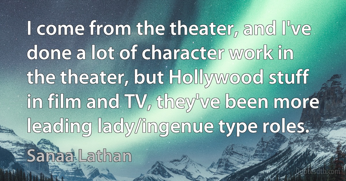 I come from the theater, and I've done a lot of character work in the theater, but Hollywood stuff in film and TV, they've been more leading lady/ingenue type roles. (Sanaa Lathan)