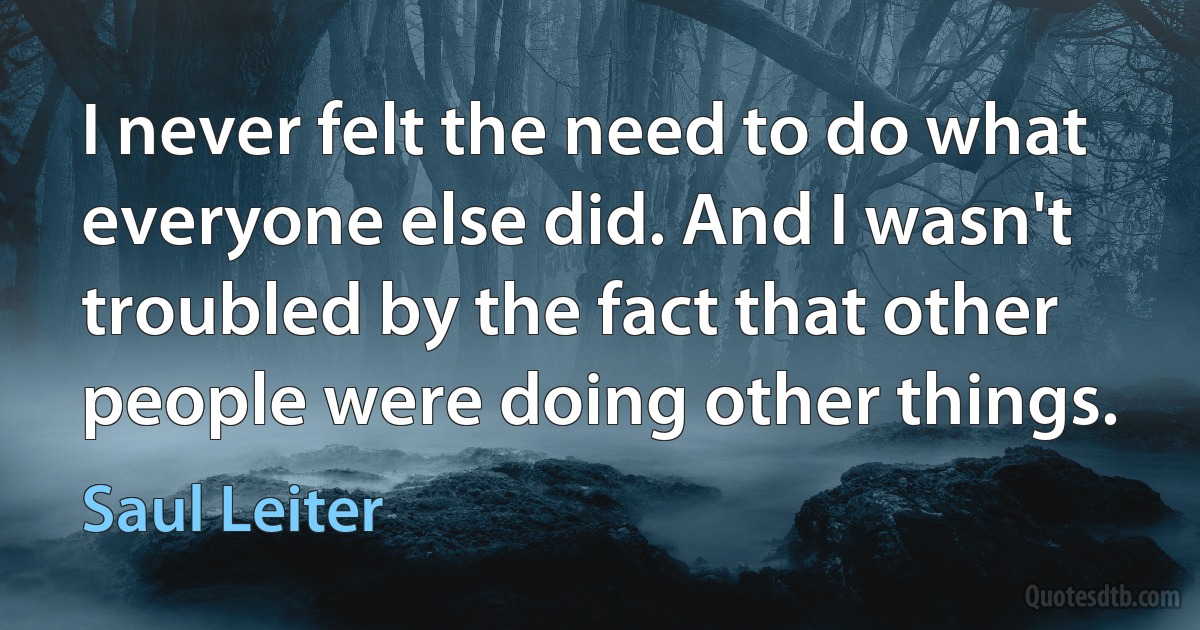 I never felt the need to do what everyone else did. And I wasn't troubled by the fact that other people were doing other things. (Saul Leiter)