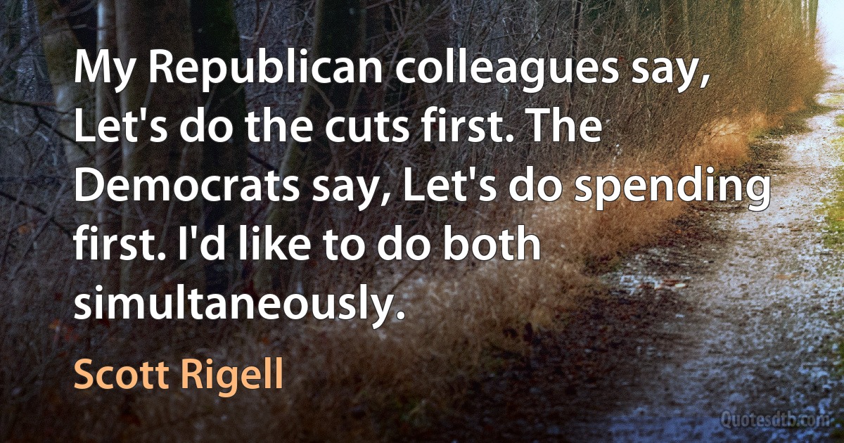 My Republican colleagues say, Let's do the cuts first. The Democrats say, Let's do spending first. I'd like to do both simultaneously. (Scott Rigell)