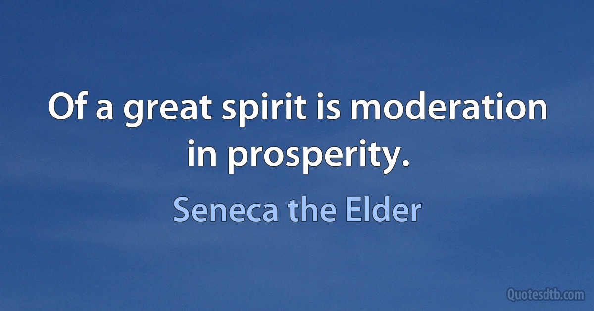 Of a great spirit is moderation in prosperity. (Seneca the Elder)