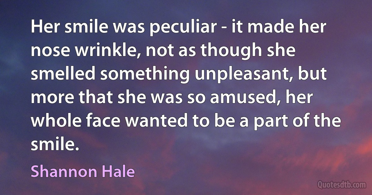 Her smile was peculiar - it made her nose wrinkle, not as though she smelled something unpleasant, but more that she was so amused, her whole face wanted to be a part of the smile. (Shannon Hale)