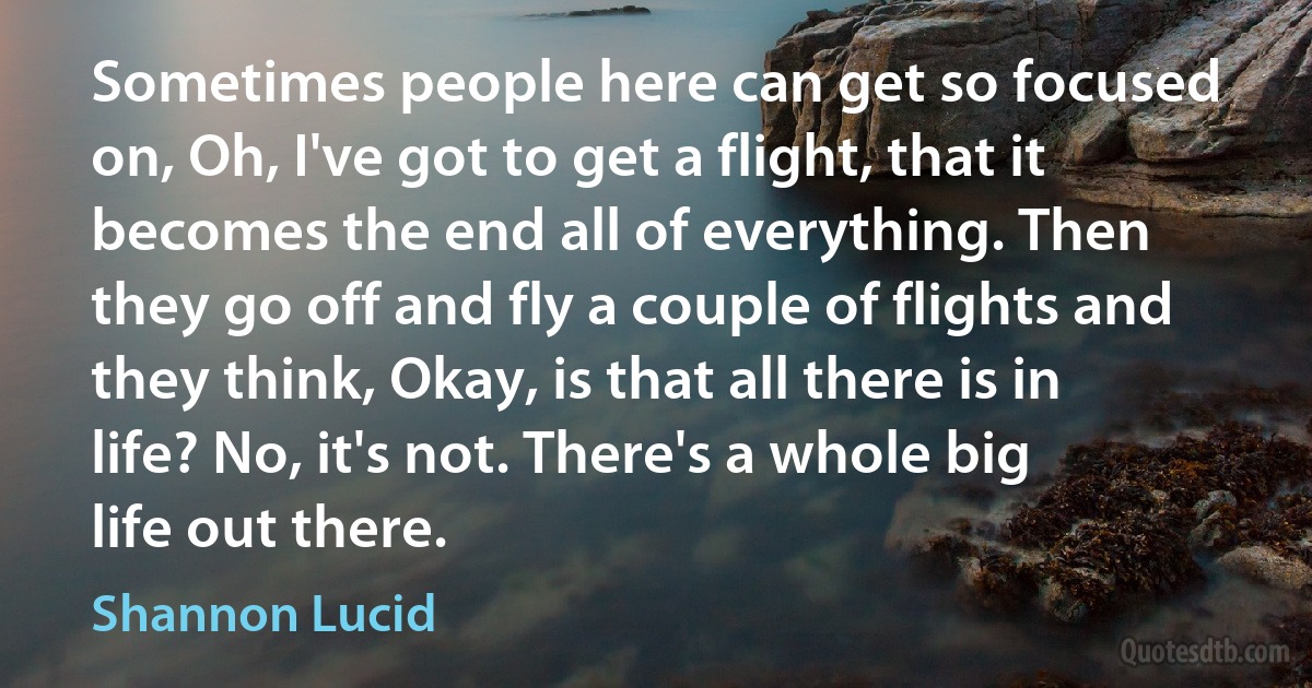 Sometimes people here can get so focused on, Oh, I've got to get a flight, that it becomes the end all of everything. Then they go off and fly a couple of flights and they think, Okay, is that all there is in life? No, it's not. There's a whole big life out there. (Shannon Lucid)