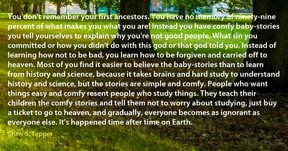 You don't remember your first ancestors. You have no memory of ninety-nine percent of what makes you what you are! Instead you have comfy baby-stories you tell yourselves to explain why you're not good people. What sin you committed or how you didn't do with this god or that god told you. Instead of learning how not to be bad, you learn how to be forgiven and carried off to heaven. Most of you find it easier to believe the baby-stories than to learn from history and science, because it takes brains and hard study to understand history and science, but the stories are simple and comfy. People who want things easy and comfy resent people who study things. They teach their children the comfy stories and tell them not to worry about studying, just buy a ticket to go to heaven, and gradually, everyone becomes as ignorant as everyone else. It's happened time after time on Earth. (Sheri S. Tepper)