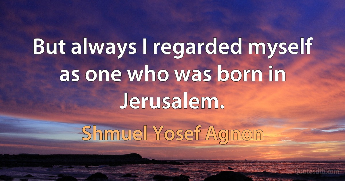 But always I regarded myself as one who was born in Jerusalem. (Shmuel Yosef Agnon)