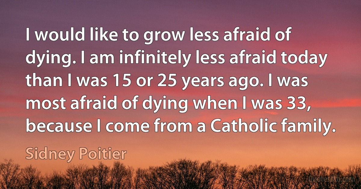 I would like to grow less afraid of dying. I am infinitely less afraid today than I was 15 or 25 years ago. I was most afraid of dying when I was 33, because I come from a Catholic family. (Sidney Poitier)