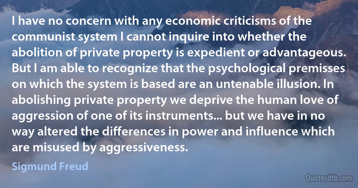 I have no concern with any economic criticisms of the communist system I cannot inquire into whether the abolition of private property is expedient or advantageous. But I am able to recognize that the psychological premisses on which the system is based are an untenable illusion. In abolishing private property we deprive the human love of aggression of one of its instruments... but we have in no way altered the differences in power and influence which are misused by aggressiveness. (Sigmund Freud)