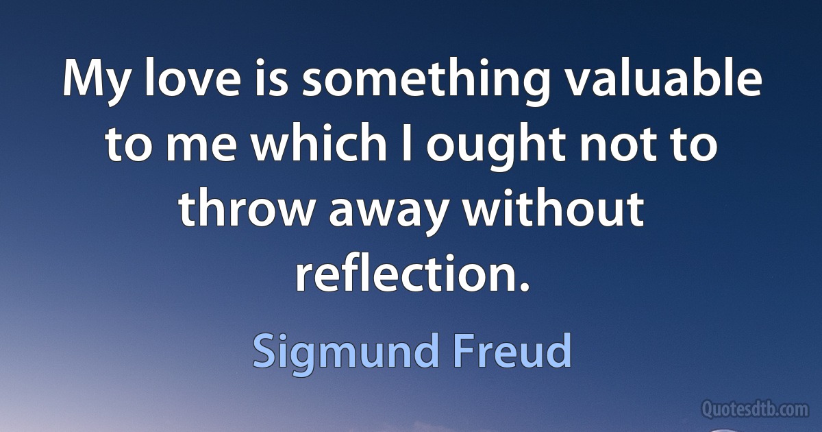 My love is something valuable to me which I ought not to throw away without reflection. (Sigmund Freud)