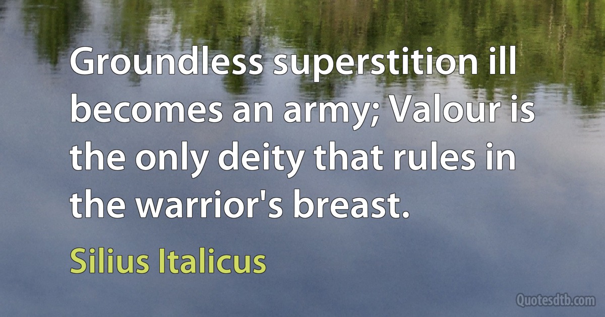 Groundless superstition ill becomes an army; Valour is the only deity that rules in the warrior's breast. (Silius Italicus)