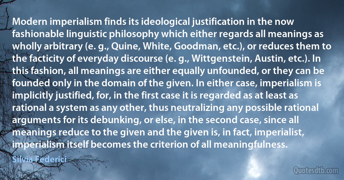 Modern imperialism finds its ideological justification in the now fashionable linguistic philosophy which either regards all meanings as wholly arbitrary (e. g., Quine, White, Goodman, etc.), or reduces them to the facticity of everyday discourse (e. g., Wittgenstein, Austin, etc.). In this fashion, all meanings are either equally unfounded, or they can be founded only in the domain of the given. In either case, imperialism is implicitly justified, for, in the first case it is regarded as at least as rational a system as any other, thus neutralizing any possible rational arguments for its debunking, or else, in the second case, since all meanings reduce to the given and the given is, in fact, imperialist, imperialism itself becomes the criterion of all meaningfulness. (Silvia Federici)