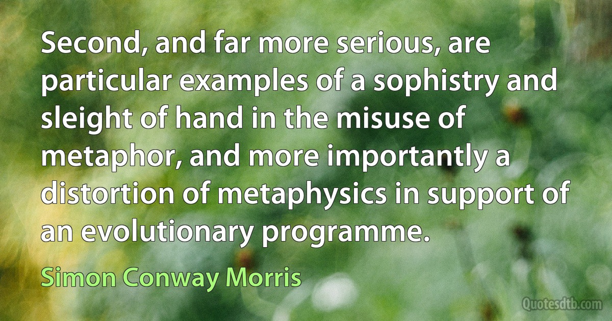 Second, and far more serious, are particular examples of a sophistry and sleight of hand in the misuse of metaphor, and more importantly a distortion of metaphysics in support of an evolutionary programme. (Simon Conway Morris)