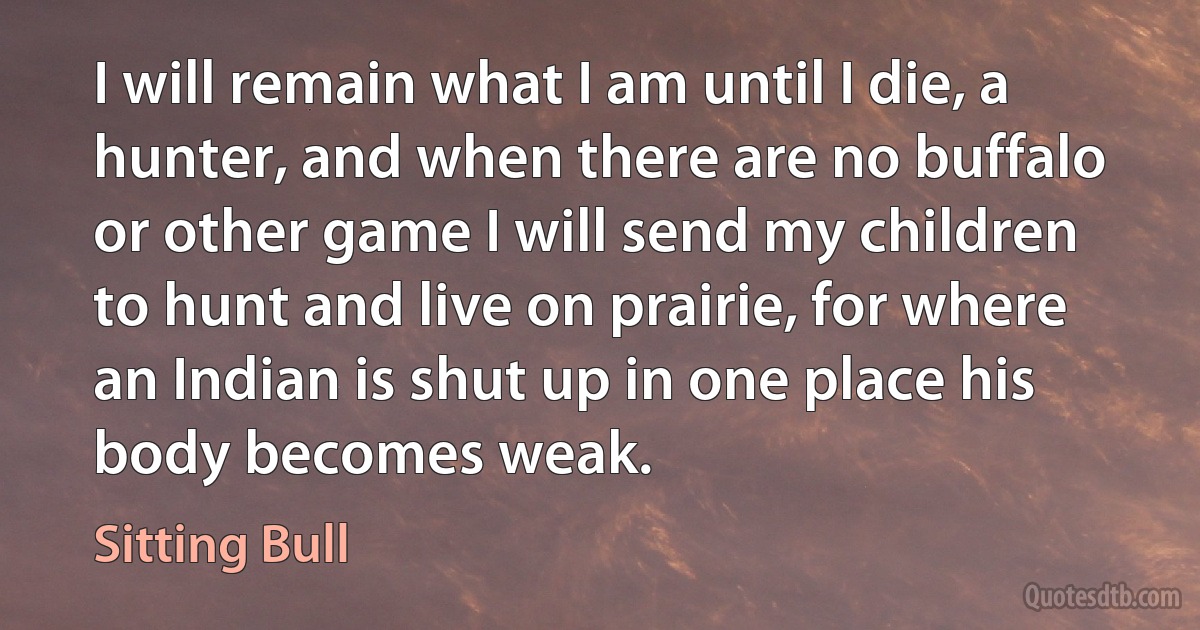 I will remain what I am until I die, a hunter, and when there are no buffalo or other game I will send my children to hunt and live on prairie, for where an Indian is shut up in one place his body becomes weak. (Sitting Bull)