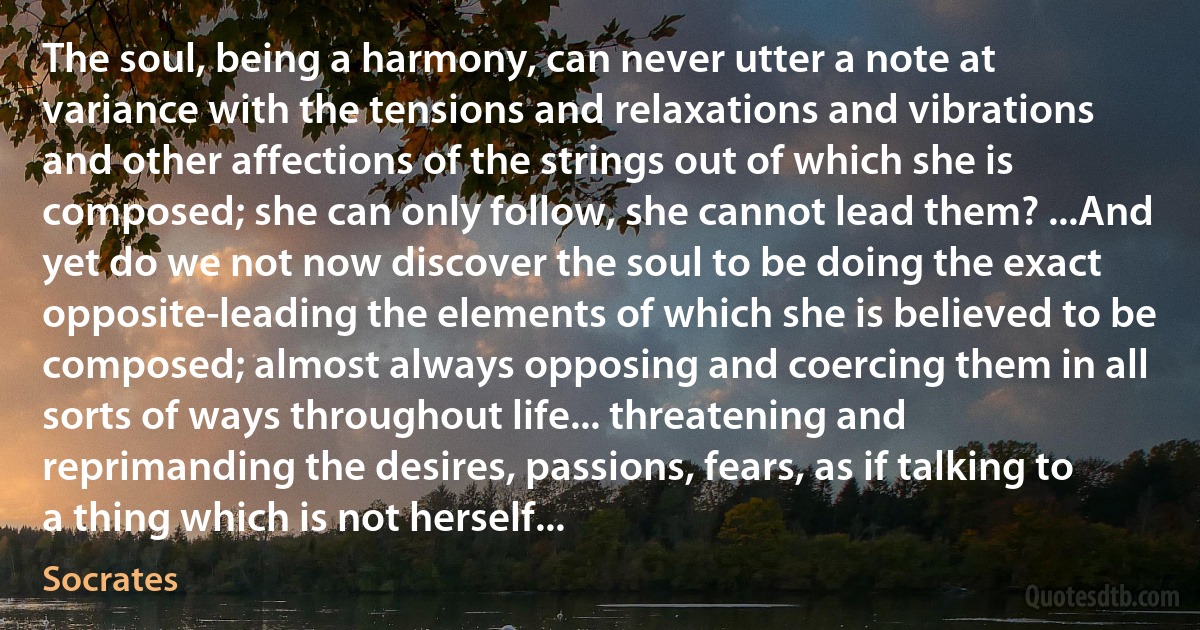 The soul, being a harmony, can never utter a note at variance with the tensions and relaxations and vibrations and other affections of the strings out of which she is composed; she can only follow, she cannot lead them? ...And yet do we not now discover the soul to be doing the exact opposite-leading the elements of which she is believed to be composed; almost always opposing and coercing them in all sorts of ways throughout life... threatening and reprimanding the desires, passions, fears, as if talking to a thing which is not herself... (Socrates)