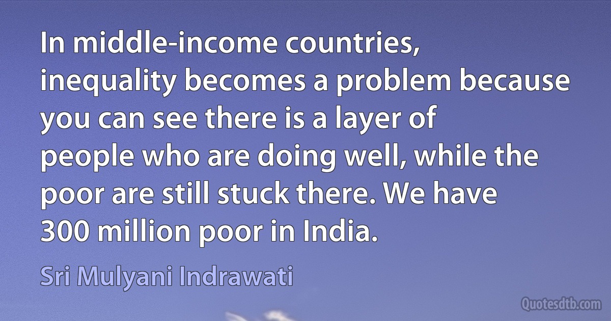 In middle-income countries, inequality becomes a problem because you can see there is a layer of people who are doing well, while the poor are still stuck there. We have 300 million poor in India. (Sri Mulyani Indrawati)