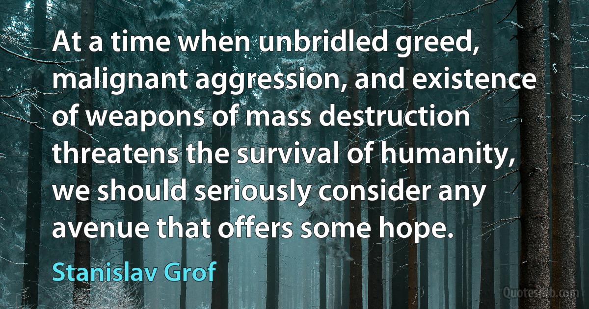 At a time when unbridled greed, malignant aggression, and existence of weapons of mass destruction threatens the survival of humanity, we should seriously consider any avenue that offers some hope. (Stanislav Grof)