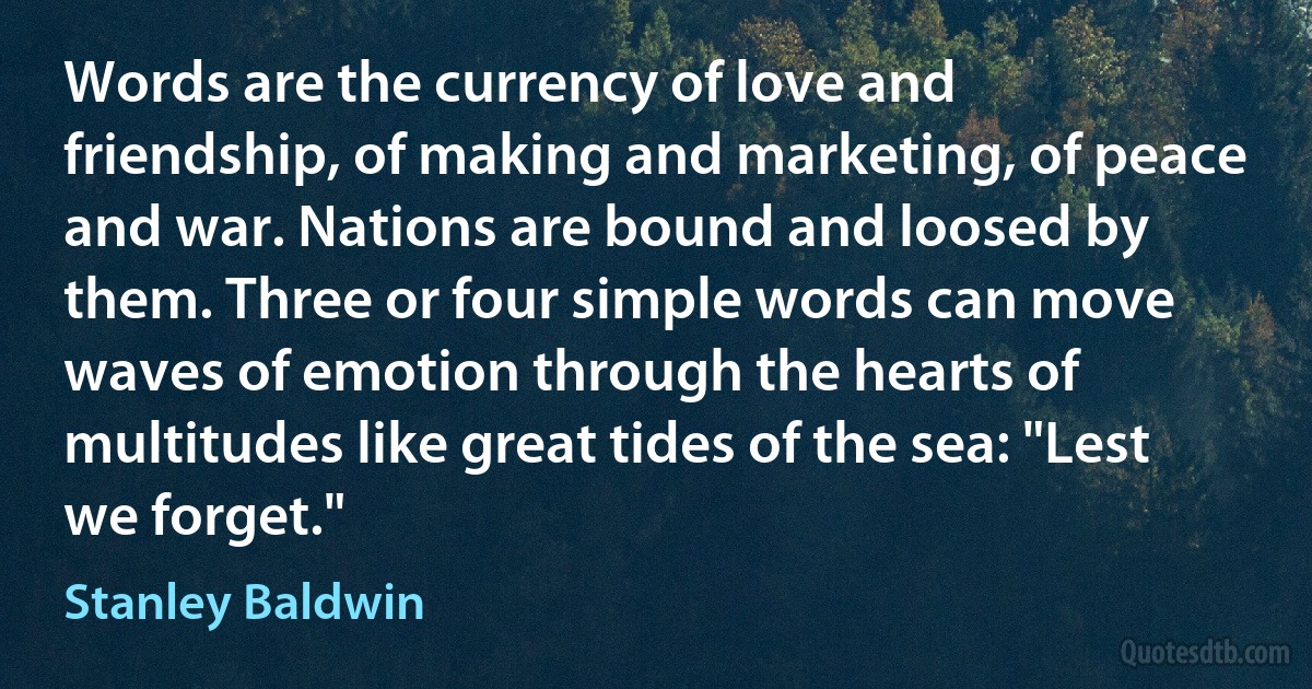 Words are the currency of love and friendship, of making and marketing, of peace and war. Nations are bound and loosed by them. Three or four simple words can move waves of emotion through the hearts of multitudes like great tides of the sea: "Lest we forget." (Stanley Baldwin)