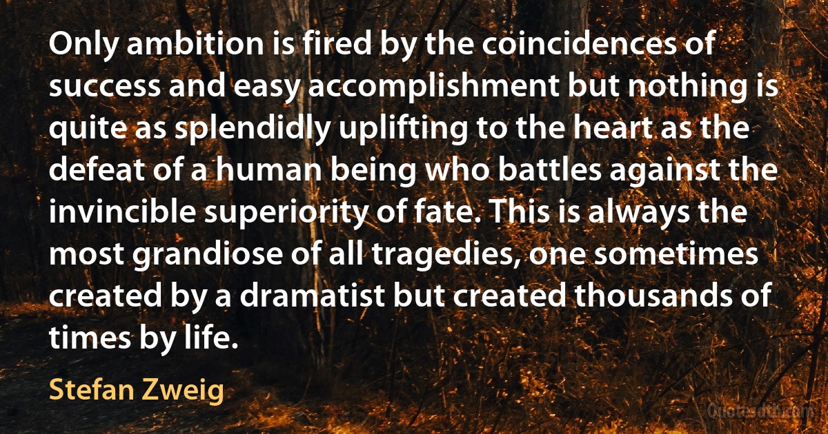 Only ambition is fired by the coincidences of success and easy accomplishment but nothing is quite as splendidly uplifting to the heart as the defeat of a human being who battles against the invincible superiority of fate. This is always the most grandiose of all tragedies, one sometimes created by a dramatist but created thousands of times by life. (Stefan Zweig)