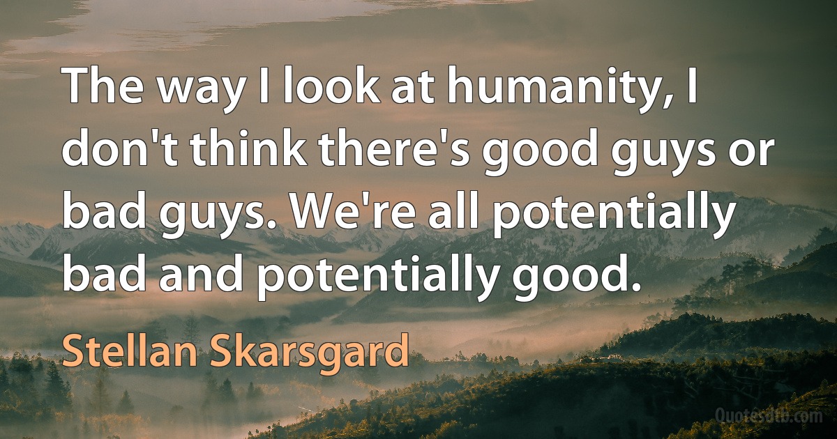 The way I look at humanity, I don't think there's good guys or bad guys. We're all potentially bad and potentially good. (Stellan Skarsgard)