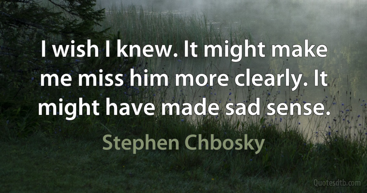 I wish I knew. It might make me miss him more clearly. It might have made sad sense. (Stephen Chbosky)