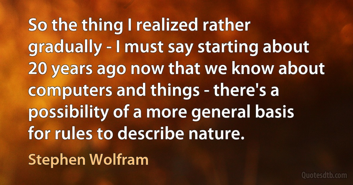 So the thing I realized rather gradually - I must say starting about 20 years ago now that we know about computers and things - there's a possibility of a more general basis for rules to describe nature. (Stephen Wolfram)