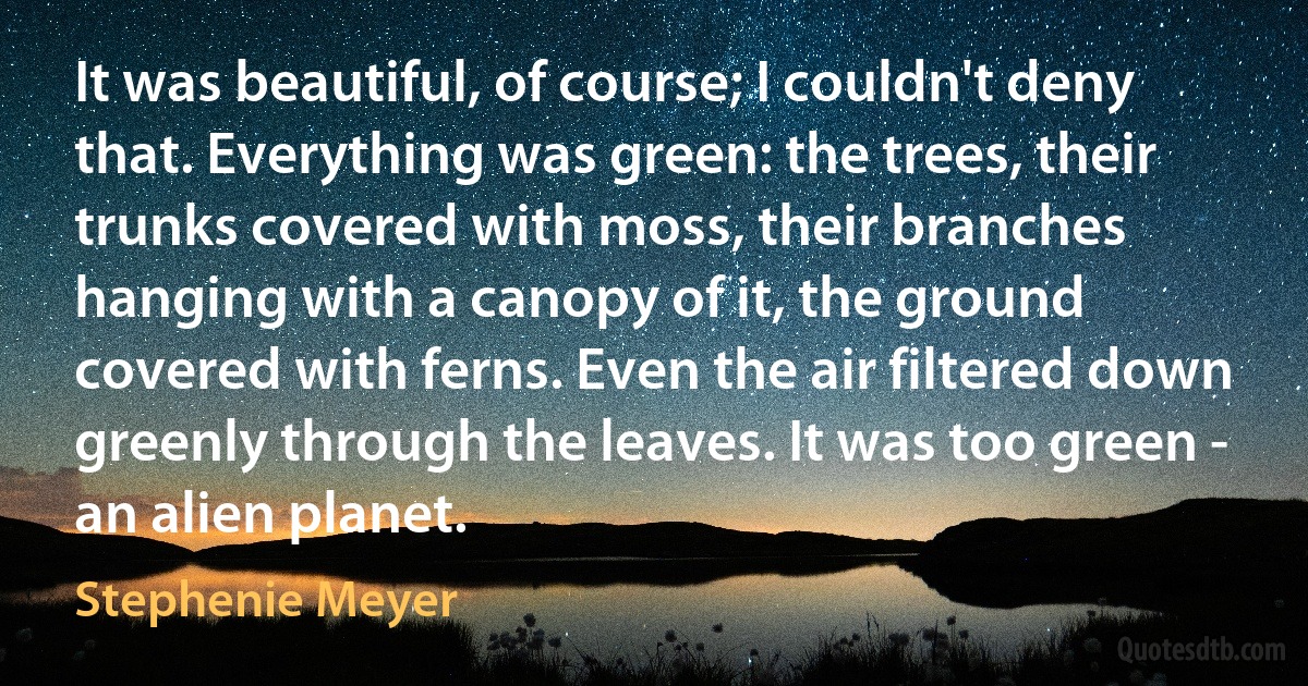 It was beautiful, of course; I couldn't deny that. Everything was green: the trees, their trunks covered with moss, their branches hanging with a canopy of it, the ground covered with ferns. Even the air filtered down greenly through the leaves. It was too green - an alien planet. (Stephenie Meyer)