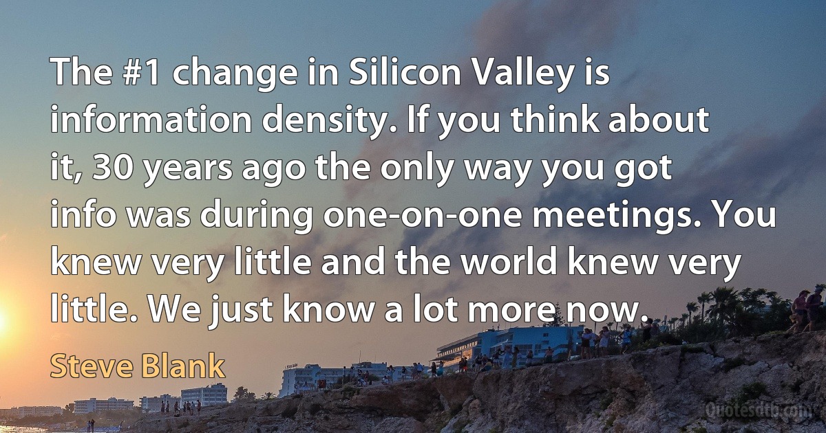 The #1 change in Silicon Valley is information density. If you think about it, 30 years ago the only way you got info was during one-on-one meetings. You knew very little and the world knew very little. We just know a lot more now. (Steve Blank)