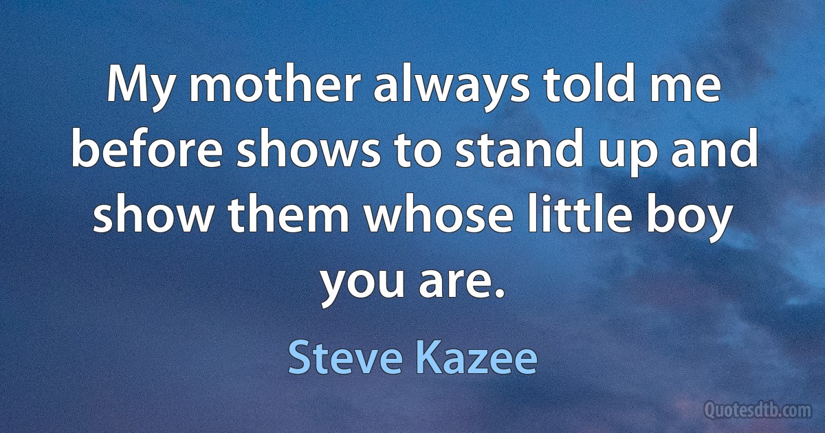 My mother always told me before shows to stand up and show them whose little boy you are. (Steve Kazee)