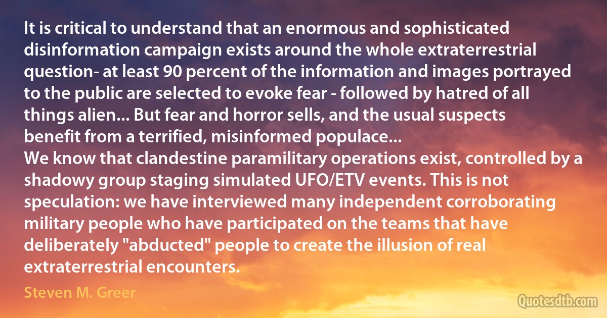 It is critical to understand that an enormous and sophisticated disinformation campaign exists around the whole extraterrestrial question- at least 90 percent of the information and images portrayed to the public are selected to evoke fear - followed by hatred of all things alien... But fear and horror sells, and the usual suspects benefit from a terrified, misinformed populace...
We know that clandestine paramilitary operations exist, controlled by a shadowy group staging simulated UFO/ETV events. This is not speculation: we have interviewed many independent corroborating military people who have participated on the teams that have deliberately "abducted" people to create the illusion of real extraterrestrial encounters. (Steven M. Greer)