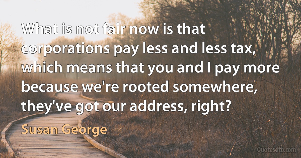 What is not fair now is that corporations pay less and less tax, which means that you and I pay more because we're rooted somewhere, they've got our address, right? (Susan George)