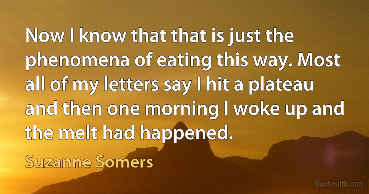 Now I know that that is just the phenomena of eating this way. Most all of my letters say I hit a plateau and then one morning I woke up and the melt had happened. (Suzanne Somers)