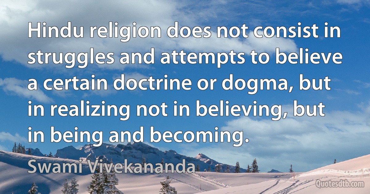 Hindu religion does not consist in struggles and attempts to believe a certain doctrine or dogma, but in realizing not in believing, but in being and becoming. (Swami Vivekananda)