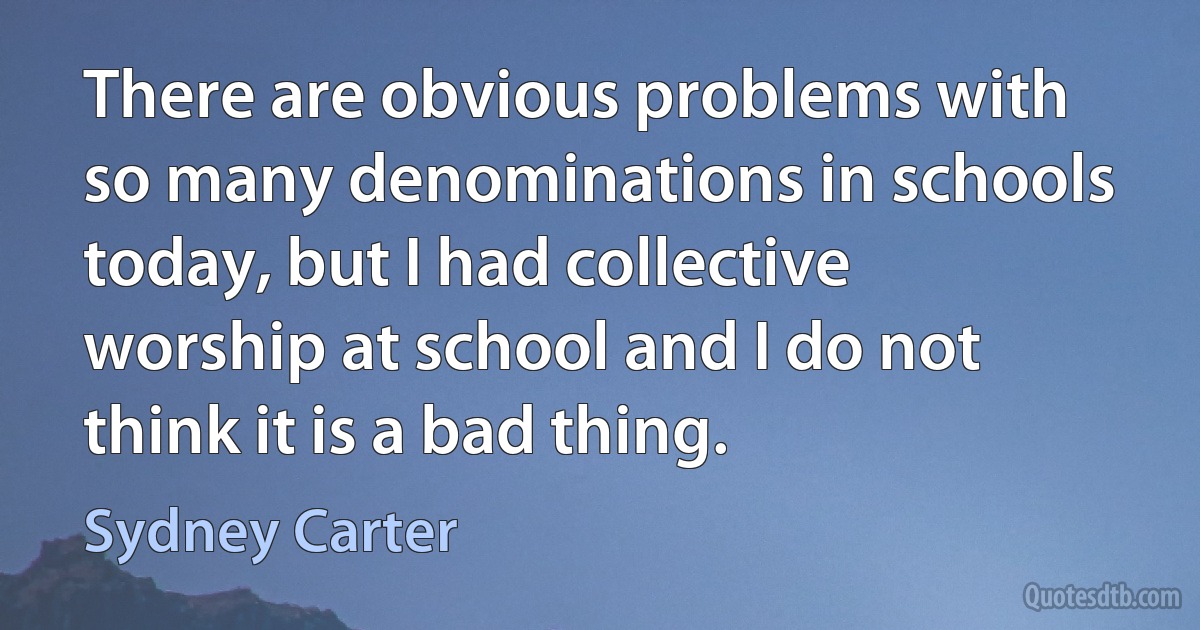 There are obvious problems with so many denominations in schools today, but I had collective worship at school and I do not think it is a bad thing. (Sydney Carter)