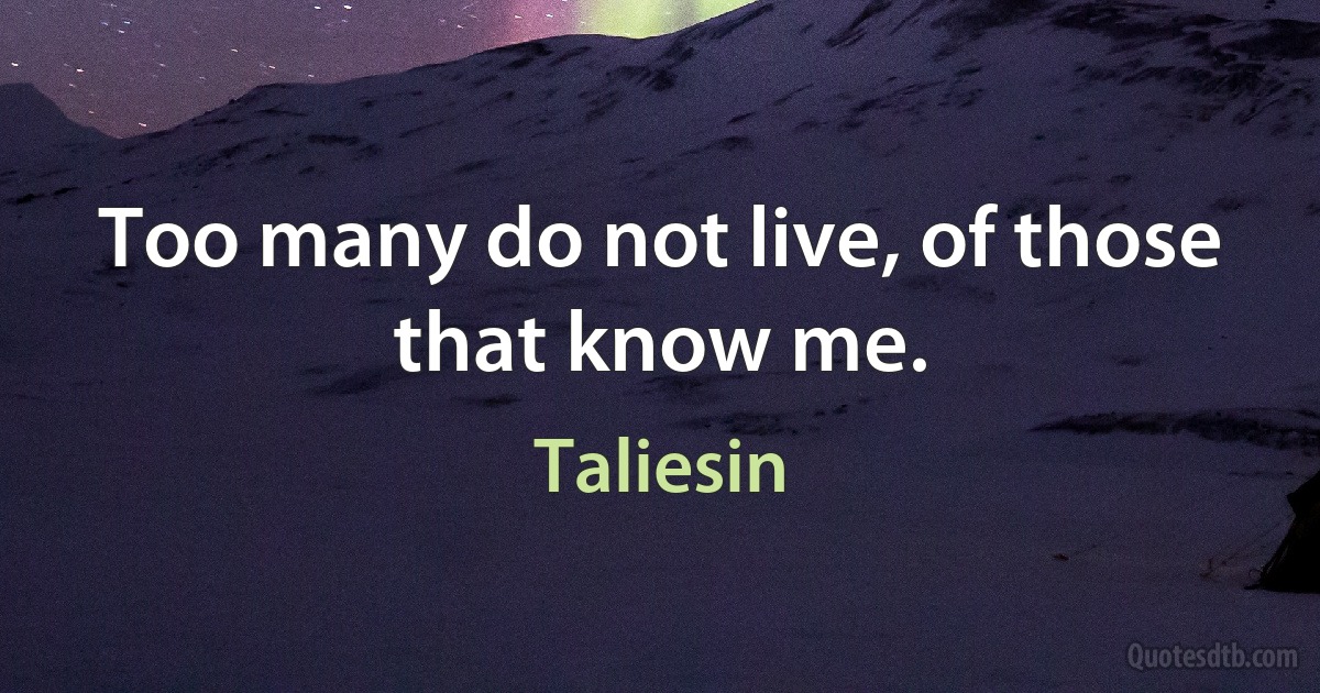 Too many do not live, of those that know me. (Taliesin)