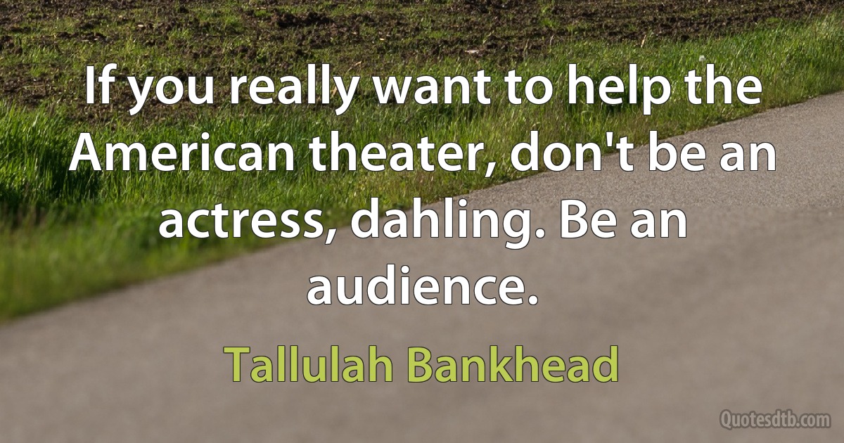 If you really want to help the American theater, don't be an actress, dahling. Be an audience. (Tallulah Bankhead)