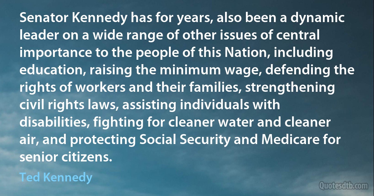 Senator Kennedy has for years, also been a dynamic leader on a wide range of other issues of central importance to the people of this Nation, including education, raising the minimum wage, defending the rights of workers and their families, strengthening civil rights laws, assisting individuals with disabilities, fighting for cleaner water and cleaner air, and protecting Social Security and Medicare for senior citizens. (Ted Kennedy)