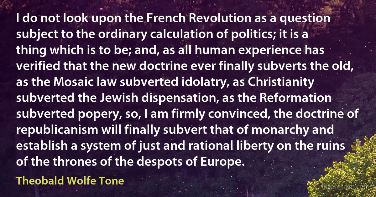 I do not look upon the French Revolution as a question subject to the ordinary calculation of politics; it is a thing which is to be; and, as all human experience has verified that the new doctrine ever finally subverts the old, as the Mosaic law subverted idolatry, as Christianity subverted the Jewish dispensation, as the Reformation subverted popery, so, I am firmly convinced, the doctrine of republicanism will finally subvert that of monarchy and establish a system of just and rational liberty on the ruins of the thrones of the despots of Europe. (Theobald Wolfe Tone)