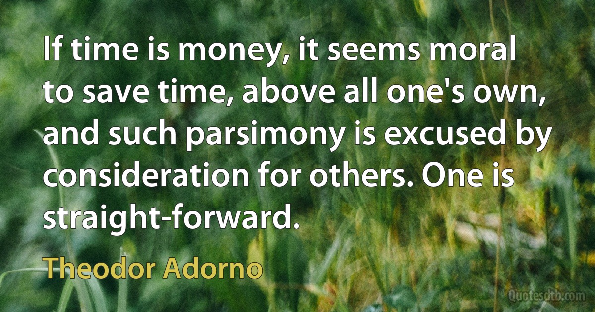 If time is money, it seems moral to save time, above all one's own, and such parsimony is excused by consideration for others. One is straight-forward. (Theodor Adorno)