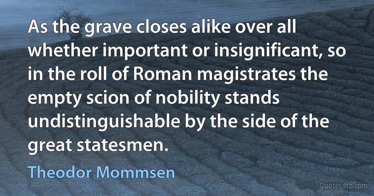 As the grave closes alike over all whether important or insignificant, so in the roll of Roman magistrates the empty scion of nobility stands undistinguishable by the side of the great statesmen. (Theodor Mommsen)