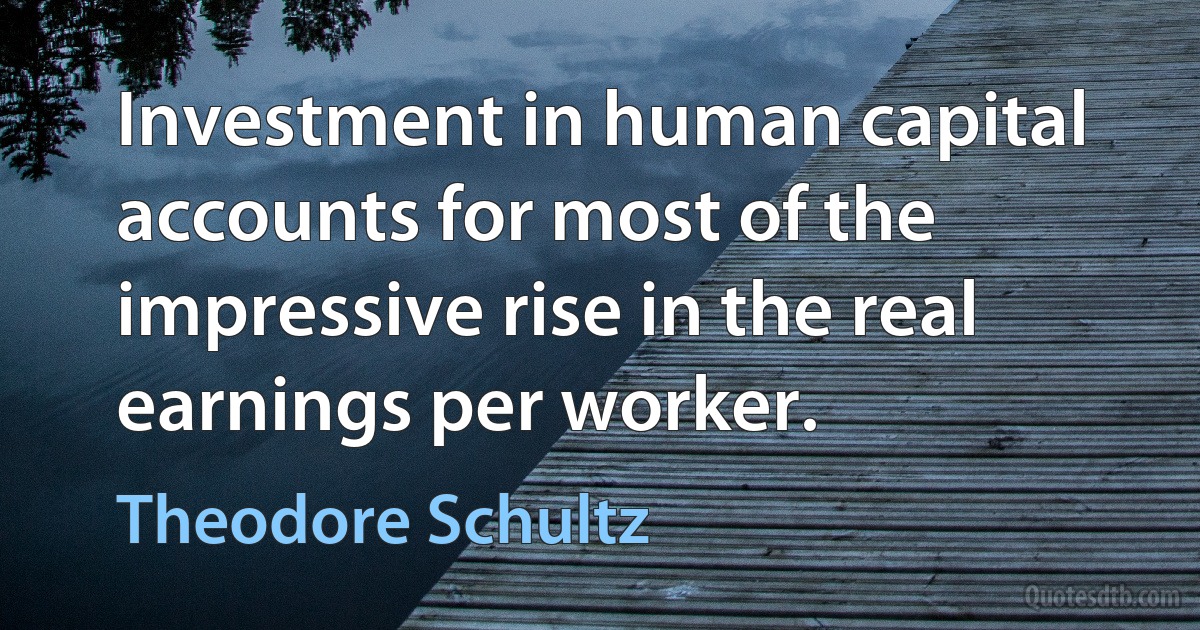 Investment in human capital accounts for most of the impressive rise in the real earnings per worker. (Theodore Schultz)